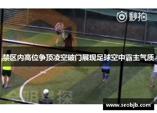 禁区内高位争顶凌空破门展现足球空中霸主气质