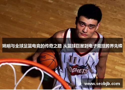 姚明与全球足篮电竞的传奇之路 从篮球巨星到电子竞技跨界先锋