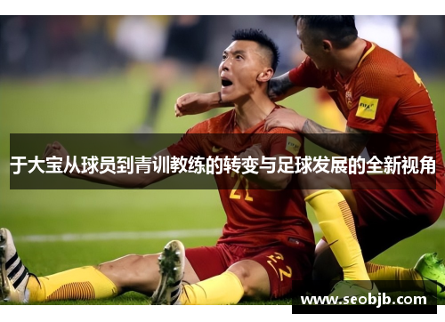 于大宝从球员到青训教练的转变与足球发展的全新视角