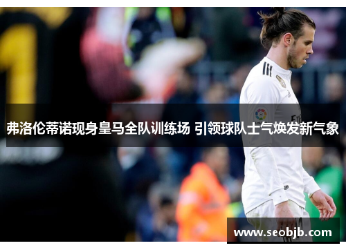弗洛伦蒂诺现身皇马全队训练场 引领球队士气焕发新气象