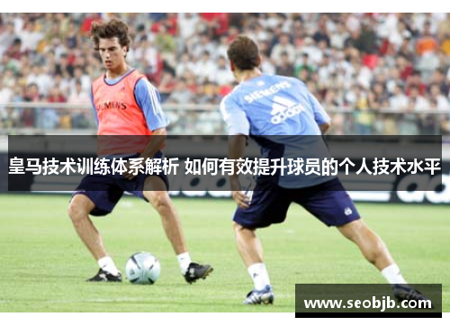 皇马技术训练体系解析 如何有效提升球员的个人技术水平