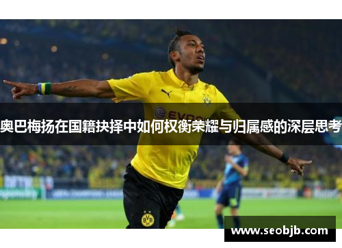 奥巴梅扬在国籍抉择中如何权衡荣耀与归属感的深层思考 奥巴梅扬在国籍抉择中如何权衡荣耀与归属感的深层思考