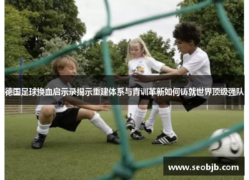 德国足球换血启示录揭示重建体系与青训革新如何铸就世界顶级强队