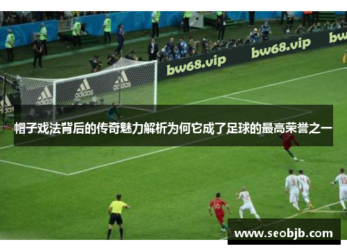 帽子戏法背后的传奇魅力解析为何它成了足球的最高荣誉之一 帽子戏法背后的传奇魅力解析为何它成了足球的最高荣誉之一
