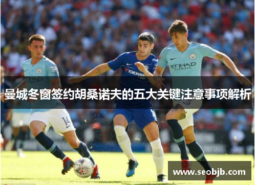 曼城冬窗签约胡桑诺夫的五大关键注意事项解析