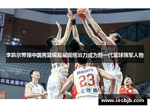 李凯尔带领中国男篮崛起展现统治力成为新一代篮球领军人物