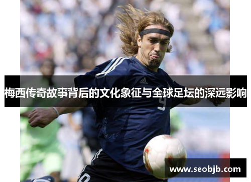 梅西传奇故事背后的文化象征与全球足坛的深远影响